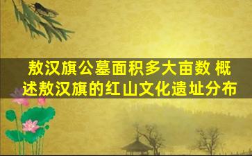 敖汉旗公墓面积多大亩数 概述敖汉旗的红山文化遗址分布